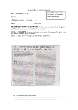 EVALUACIÓN DE LOS APRENDIZAJES
AREA: LENGUA Y LITERATURA
Nombre………………………….…………….…………………………
AÑO DE BASICA: 9NO PARALELO: “------“
Fecha ………………………….……………………Calificación: ______________
DESTREZA CON CRITERIO DE DESEMPEÑO: Analizar programas audiovisuales de divulgación
científica desde su estructura, temática y función comunicativa
INDICADOR DE LOGRO: Reconoce la situación comunicativa del texto científico (quién emite,
qué, a quién, para qué, a qué se refiere)
ORDEN I: LEE EL TEXTO Y REALIZA LAS ACTIVIDADES SOLICITADAS.
a) ¿El mensaje del texto científico es?
……………………………………………………………………………………………………………………………………………
…………………………………………………………………………………………………………………
Los grandes triunfos se logran
con sacrificio, no te detengas
todavía tienes tiempo
 