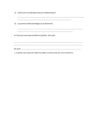a) ¿Cómo eran considerados antes los medicamentos?
……………………………………………………………………………………………………………………………………………
…………………………………………………………………………………………………………………
b) ¿La primera molécula biológica se la denominó?
………………………………………………………………………………………………………………………….………………
……………………………………………………………………………………………………………………
d-) Crees que este texto científico es positivo ¿Por qué?
…………………………………………………………………………………………………………………………………………………
………………………………………………………………………………………………………………………………………………..
Por qué?....................................................................................................................................
2.- ELABORA UNA RUEDA DE ATRIBUTOS SOBRE LA ESTRUCTURA DEL TEXTO CIENTÍFICO.
 