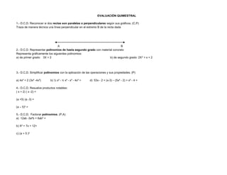 EVALUACIÓN QUIMESTRAL
1.- D.C.D. Reconocer si dos rectas son paralelas o perpendiculares según sus gráficos. (C,P)
Traza de manera técnica una línea perpendicular en el extremo B de la recta dada
A B
2.- D.C.D. Representar polinomios de hasta segundo grado con material concreto
Representa gráficamente los siguientes polinomios:
a) de primer grado: 3X + 2 b) de segundo grado: 2X² + x + 2
3.- D.C.D. Simplificar polinomios con la aplicación de las operaciones y sus propiedades. (P)
a) 4x² + 2 (3x² -4x²) b) ½ x² - ⅔ x² - x³ - 4x³ = d) 53x - 2 + (x-3) – (5x² - 2) + x² - 4 =
4.- D.C.D. Resuelve productos notables:
( x + 2) ( x -2) =
(a +5) (a -3) =
(a – 5)² =
5.- D.C.D. Factorar polinomios. (P,A)
a) 12ab -3a²b + 6ab³ =
b) X² + 7x + 12=
c) (a + 5 )²
 