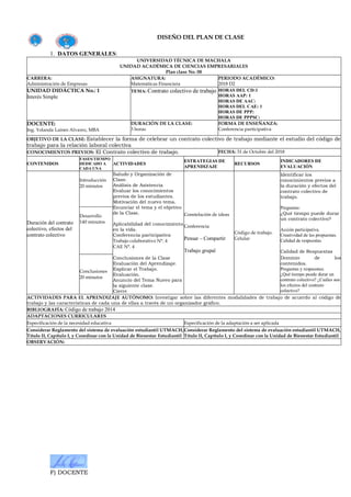 F) DOCENTE
DISEÑO DEL PLAN DE CLASE
1. DATOS GENERALES:
UNIVERSIDAD TÉCNICA DE MACHALA
UNIDAD ACADÉMICA DE CIENCIAS EMPRESARIALES
Plan clase No. 08
CARRERA:
Administración de Empresas
ASIGNATURA:
Matemáticas Financiera
PERIODO ACADÉMICO:
2018 D2
UNIDAD DIDÁCTICA No.: 1
Interés Simple
TEMA: Contrato colectivo de trabajo HORAS DEL CD:1
HORAS AAP: 1
HORAS DE AAC:
HORAS DEL CAE: 1
HORAS DE PPP:
HORAS DE PPPSC:
DOCENTE:
Ing. Yolanda Laines Alvarez, MBA
DURACIÓN DE LA CLASE:
3 horas
FORMA DE ENSEÑANZA:
Conferencia participativa
OBJETIVO DE LA CLASE: Establecer la forma de celebrar un contrato colectivo de trabajo mediante el estudio del código de
trabajo para la relación laboral colectiva
CONOCIMIENTOS PREVIOS: El Contrato colectivo de trabajo. FECHA: 31 de Octubre del 2018
CONTENIDOS
FASES/TIEMPO
DEDICADO A
CADA UNA
ACTIVIDADES
ESTRATEGIAS DE
APRENDIZAJE
RECURSOS
INDICADORES DE
EVALUACIÓN
Duración del contrato
colectivo, efectos del
contrato colectivo
Introducción
20 minutos
Saludo y Organización de
Clase.
Análisis de Asistencia
Evaluar los conocimientos
previos de los estudiantes.
Motivación del nuevo tema.
Enunciar el tema y el objetivo
de la Clase.
Aplicabilidad del conocimiento
en la vida.
Conferencia participativa
Trabajo colaborativo N°. 4
CAE N°. 4
Conclusiones de la Clase
Evaluación del Aprendizaje.
Explicar el Trabajo.
Evaluación.
Anuncio del Tema Nuevo para
la siguiente clase.
Cierre
Constelación de ideas
Conferencia
Pensar – Compartir
Trabajo grupal
Código de trabajo.
Celular
Identificar los
conocimientos previos a
la duración y efectos del
contrato colectivo de
trabajo.
Preguntas:
¿Qué tiempo puede durar
un contrato colectivo?
Acción participativa.
Creatividad de las propuestas.
Calidad de respuestas
Calidad de Respuestas
Dominio de los
contenidos.
Preguntas y respuestas:
¿Qué tiempo puede durar un
contrato colectivo? ¿Cuáles son
los efectos del contrato
colectivo?
Desarrollo
140 minutos
Conclusiones
20 minutos
ACTIVIDADES PARA EL APRENDIZAJE AUTÓNOMO: Investigar sobre las diferentes modalidades de trabajo de acuerdo al código de
trabajo y las características de cada una de ellas a través de un organizador gráfico.
BIBLIOGRAFÍA: Código de trabajo 2014
ADAPTACIONES CURRICULARES
Especificación de la necesidad educativa Especificación de la adaptación a ser aplicada
Considerar Reglamento del sistema de evaluación estudiantil UTMACH,
Título II, Capítulo I, y Coordinar con la Unidad de Bienestar Estudiantil
Considerar Reglamento del sistema de evaluación estudiantil UTMACH,
Título II, Capítulo I, y Coordinar con la Unidad de Bienestar Estudiantil
OBSERVACIÓN:
 