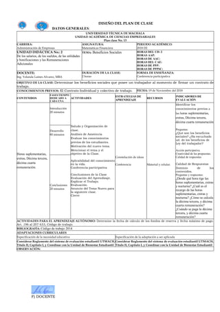 F) DOCENTE
DISEÑO DEL PLAN DE CLASE
DATOS GENERALES:
UNIVERSIDAD TÉCNICA DE MACHALA
UNIDAD ACADÉMICA DE CIENCIAS EMPRESARIALES
Plan clase No. 13
CARRERA:
Administración de Empresas
ASIGNATURA:
Matemáticas Financiera
PERIODO ACADÉMICO:
2018 D2
UNIDAD DIDÁCTICA No.: 2
De los salarios, de los sueldos, de las utilidades
y bonificaciones y las Remuneraciones
Adicionales
TEMA: Beneficios Sociales HORAS DEL CD: 2
HORAS AAP:
HORAS DE AAC:
HORAS DEL CAE:
HORAS DE PPP:
HORAS DE PPPSC:
DOCENTE:
Ing. Yolanda Laines Alvarez, MBA
DURACIÓN DE LA CLASE:
2 horas
FORMA DE ENSEÑANZA:
Conferencia participativa
OBJETIVO DE LA CLASE: Determinar los beneficios sociales que posee un trabajador al momento de firmar un contrato de
trabajo.
CONOCIMIENTOS PREVIOS: El Contrato Individual y colectivo de trabajo. FECHA: 19 de Noviembre del 2018
CONTENIDOS
FASES/TIEMPO
DEDICADO A
CADA UNA
ACTIVIDADES
ESTRATEGIAS DE
APRENDIZAJE
RECURSOS
INDICADORES DE
EVALUACIÓN
Horas suplementarias,
extras, Décima tercera,
décima cuarta
remuneración.
Introducción
20 minutos
Saludo y Organización de
clase.
Análisis de Asistencia
Evaluar los conocimientos
previos de los estudiantes.
Motivación del nuevo tema.
Mencionar el tema y el
objetivo de la Clase.
Aplicabilidad del conocimiento
en la vida.
Conferencia participativa
Conclusiones de la Clase
Evaluación del Aprendizaje.
Explicar el Trabajo.
Evaluación.
Anuncio del Tema Nuevo para
la siguiente clase.
Cierre
Constelación de ideas
Conferencia Material y celular.
Identificar los
conocimientos previos a
las horas suplementarias,
extras, Décima tercera,
décima cuarta remuneración
Preguntas:
¿Qué son los beneficios
sociales? ¿Ha escuchado
ud. de los beneficios de
Ley del trabajador?
Acción participativa.
Creatividad de las propuestas.
Calidad de respuestas
Calidad de Respuestas
Dominio de los
contenidos.
Preguntas y respuestas:
¿Desde qué hora rige las
horas suplementarias, extras
y nocturna? ¿Cuál es el
recargo de las horas
suplementarias, extras y
nocturna? ¿Cómo se calcula
la décima tercera, y décima
cuarta remuneración?
¿Cuándo se paga la décima
tercera, y décima cuarta
remuneración?
Desarrollo
80 minutos
Conclusiones
20 minutos
ACTIVIDADES PARA EL APRENDIZAJE AUTÓNOMO: Determine la fecha de cálculo de los fondos de reserva y fecha máximo de pago.
Art. 196 al 207 633, Código de trabajo.
BIBLIOGRAFÍA: Código de trabajo 2014
ADAPTACIONES CURRICULARES
Especificación de la necesidad educativa Especificación de la adaptación a ser aplicada
Considerar Reglamento del sistema de evaluación estudiantil UTMACH,
Título II, Capítulo I, y Coordinar con la Unidad de Bienestar Estudiantil
Considerar Reglamento del sistema de evaluación estudiantil UTMACH,
Título II, Capítulo I, y Coordinar con la Unidad de Bienestar Estudiantil
OBSERVACIÓN:
 
