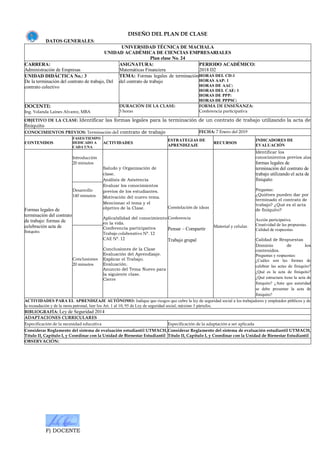 F) DOCENTE
DISEÑO DEL PLAN DE CLASE
DATOS GENERALES:
UNIVERSIDAD TÉCNICA DE MACHALA
UNIDAD ACADÉMICA DE CIENCIAS EMPRESARIALES
Plan clase No. 24
CARRERA:
Administración de Empresas
ASIGNATURA:
Matemáticas Financiera
PERIODO ACADÉMICO:
2018 D2
UNIDAD DIDÁCTICA No.: 3
De la terminación del contrato de trabajo, Del
contrato colectivo
TEMA: Formas legales de terminación
del contrato de trabajo
HORAS DEL CD:1
HORAS AAP: 1
HORAS DE AAC:
HORAS DEL CAE: 1
HORAS DE PPP:
HORAS DE PPPSC:
DOCENTE:
Ing. Yolanda Laines Alvarez, MBA
DURACIÓN DE LA CLASE:
3 horas
FORMA DE ENSEÑANZA:
Conferencia participativa
OBJETIVO DE LA CLASE: Identificar las formas legales para la terminación de un contrato de trabajo utilizando la acta de
finiquito
CONOCIMIENTOS PREVIOS: Terminación del contrato de trabajo FECHA: 7 Enero del 2019
CONTENIDOS
FASES/TIEMPO
DEDICADO A
CADA UNA
ACTIVIDADES
ESTRATEGIAS DE
APRENDIZAJE
RECURSOS
INDICADORES DE
EVALUACIÓN
Formas legales de
terminación del contrato
de trabajo: formas de
celebración acta de
finiquito.
Introducción
20 minutos
Saludo y Organización de
clase.
Análisis de Asistencia
Evaluar los conocimientos
previos de los estudiantes.
Motivación del nuevo tema.
Mencionar el tema y el
objetivo de la Clase.
Aplicabilidad del conocimiento
en la vida.
Conferencia participativa
Trabajo colaborativo N°. 12
CAE N°. 12
Conclusiones de la Clase
Evaluación del Aprendizaje.
Explicar el Trabajo.
Evaluación.
Anuncio del Tema Nuevo para
la siguiente clase.
Cierre
Constelación de ideas
Conferencia
Pensar – Compartir
Trabajo grupal
Material y celular.
Identificar los
conocimientos previos alas
formas legales de
terminación del contrato de
trabajo utilizando el acta de
finiquito
Preguntas:
¿Quiénes pueden dar por
terminado el contrato de
trabajo? ¿Qué es el acta
de finiquito?
Acción participativa.
Creatividad de las propuestas.
Calidad de respuestas
Calidad de Respuestas
Dominio de los
contenidos.
Preguntas y respuestas:
¿Cuáles son las formas de
celebrar las actas de finiquito?
¿Qué es la acta de finiquito?
¿Qué estructura tiene la acta de
finiquito? ¿Ante que autoridad
se debe presentar la acta de
finiquito?
Desarrollo
140 minutos
Conclusiones
20 minutos
ACTIVIDADES PARA EL APRENDIZAJE AUTÓNOMO: Indique que riesgos que cubre la ley de seguridad social a los trabajadores y empleados públicos y de
la recaudación y de la mora patronal, leer los Art. 1 al 10, 95 de Ley de seguridad social, máximo 3 párrafos.
BIBLIOGRAFÍA: Ley de Seguridad 2014
ADAPTACIONES CURRICULARES
Especificación de la necesidad educativa Especificación de la adaptación a ser aplicada
Considerar Reglamento del sistema de evaluación estudiantil UTMACH,
Título II, Capítulo I, y Coordinar con la Unidad de Bienestar Estudiantil
Considerar Reglamento del sistema de evaluación estudiantil UTMACH,
Título II, Capítulo I, y Coordinar con la Unidad de Bienestar Estudiantil
OBSERVACIÓN:
 
