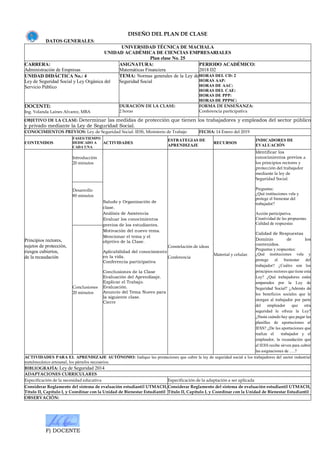F) DOCENTE
DISEÑO DEL PLAN DE CLASE
DATOS GENERALES:
UNIVERSIDAD TÉCNICA DE MACHALA
UNIDAD ACADÉMICA DE CIENCIAS EMPRESARIALES
Plan clase No. 25
CARRERA:
Administración de Empresas
ASIGNATURA:
Matemáticas Financiera
PERIODO ACADÉMICO:
2018 D2
UNIDAD DIDÁCTICA No.: 4
Ley de Seguridad Social y Ley Orgánica del
Servicio Público
TEMA: Normas generales de la Ley de
Seguridad Social
HORAS DEL CD: 2
HORAS AAP:
HORAS DE AAC:
HORAS DEL CAE:
HORAS DE PPP:
HORAS DE PPPSC:
DOCENTE:
Ing. Yolanda Laines Alvarez, MBA
DURACIÓN DE LA CLASE:
2 horas
FORMA DE ENSEÑANZA:
Conferencia participativa
OBJETIVO DE LA CLASE: Determinar las medidas de protección que tienen los trabajadores y empleados del sector público
y privado mediante la Ley de Seguridad Social.
CONOCIMIENTOS PREVIOS: Ley de Seguridad Social: IESS, Ministerio de Trabajo FECHA: 14 Enero del 2019
CONTENIDOS
FASES/TIEMPO
DEDICADO A
CADA UNA
ACTIVIDADES
ESTRATEGIAS DE
APRENDIZAJE
RECURSOS
INDICADORES DE
EVALUACIÓN
Principios rectores,
sujetos de protección,
riesgos cubiertos,
de la recaudación
Introducción
20 minutos
Saludo y Organización de
clase.
Análisis de Asistencia
Evaluar los conocimientos
previos de los estudiantes.
Motivación del nuevo tema.
Mencionar el tema y el
objetivo de la Clase.
Aplicabilidad del conocimiento
en la vida.
Conferencia participativa
Conclusiones de la Clase
Evaluación del Aprendizaje.
Explicar el Trabajo.
Evaluación.
Anuncio del Tema Nuevo para
la siguiente clase.
Cierre
Constelación de ideas
Conferencia
Material y celular.
Identificar los
conocimientos previos a
los principios rectores y
protección del trabajador
mediante la ley de
Seguridad Social.
Preguntas:
¿Qué instituciones vela y
protege el bienestar del
trabajador?
Acción participativa.
Creatividad de las propuestas.
Calidad de respuestas
Calidad de Respuestas
Dominio de los
contenidos.
Preguntas y respuestas:
¿Qué instituciones vela y
protege el bienestar del
trabajador? ¿Cuáles son los
principios rectores que tiene esta
Ley? ¿Qué trabajadores están
amparados por la Ley de
Seguridad Social? ¿Además de
los beneficios sociales que le
otorgan al trabajador por parte
del empleador que otra
seguridad le ofrece la Ley?
¿Hasta cuándo hay que pagar las
planillas de aportaciones al
IESS? ¿De las aportaciones que
realiza el trabajador y el
empleador, la recaudación que
el IESS recibe sirven para cubrir
las asignaciones de ….?
Desarrollo
80 minutos
Conclusiones
20 minutos
ACTIVIDADES PARA EL APRENDIZAJE AUTÓNOMO: Indique las prestaciones que cubre la ley de seguridad social a los trabajadores del sector industrial
metalmecánico artesanal, los párrafos necesarios.
BIBLIOGRAFÍA: Ley de Seguridad 2014
ADAPTACIONES CURRICULARES
Especificación de la necesidad educativa Especificación de la adaptación a ser aplicada
Considerar Reglamento del sistema de evaluación estudiantil UTMACH,
Título II, Capítulo I, y Coordinar con la Unidad de Bienestar Estudiantil
Considerar Reglamento del sistema de evaluación estudiantil UTMACH,
Título II, Capítulo I, y Coordinar con la Unidad de Bienestar Estudiantil
OBSERVACIÓN:
 