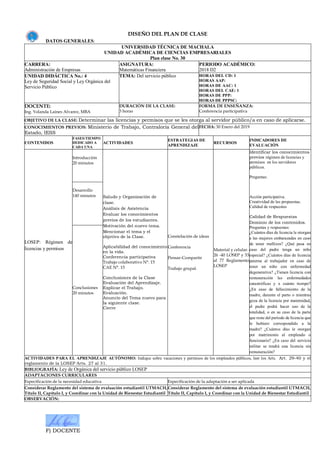 F) DOCENTE
DISEÑO DEL PLAN DE CLASE
DATOS GENERALES:
UNIVERSIDAD TÉCNICA DE MACHALA
UNIDAD ACADÉMICA DE CIENCIAS EMPRESARIALES
Plan clase No. 30
CARRERA:
Administración de Empresas
ASIGNATURA:
Matemáticas Financiera
PERIODO ACADÉMICO:
2018 D2
UNIDAD DIDÁCTICA No.: 4
Ley de Seguridad Social y Ley Orgánica del
Servicio Público
TEMA: Del servicio público HORAS DEL CD: 1
HORAS AAP:
HORAS DE AAC: 1
HORAS DEL CAE: 1
HORAS DE PPP:
HORAS DE PPPSC:
DOCENTE:
Ing. Yolanda Laines Alvarez, MBA
DURACIÓN DE LA CLASE:
3 horas
FORMA DE ENSEÑANZA:
Conferencia participativa
OBJETIVO DE LA CLASE: Determinar las licencias y permisos que se les otorga al servidor público/a en caso de aplicarse.
CONOCIMIENTOS PREVIOS: Ministerio de Trabajo, Contraloría General del
Estado, IESS
FECHA: 30 Enero del 2019
CONTENIDOS
FASES/TIEMPO
DEDICADO A
CADA UNA
ACTIVIDADES
ESTRATEGIAS DE
APRENDIZAJE
RECURSOS
INDICADORES DE
EVALUACIÓN
LOSEP: Régimen de
licencias y permisos
Introducción
20 minutos
Saludo y Organización de
clase.
Análisis de Asistencia
Evaluar los conocimientos
previos de los estudiantes.
Motivación del nuevo tema.
Mencionar el tema y el
objetivo de la Clase.
Aplicabilidad del conocimiento
en la vida.
Conferencia participativa
Trabajo colaborativo N°. 15
CAE N°. 15
Conclusiones de la Clase
Evaluación del Aprendizaje.
Explicar el Trabajo.
Evaluación.
Anuncio del Tema nuevo para
la siguiente clase.
Cierre
Constelación de ideas
Conferencia
Pensar-Compartir
Trabajo grupal.
Material y celular.
26 -40 LOSEP y 33
al 77 Reglamento
LOSEP
Identificar los conocimientos
previos régimen de licencias y
permisos en los servidores
públicos.
Preguntas:
Acción participativa.
Creatividad de las propuestas.
Calidad de respuestas
Calidad de Respuestas
Dominio de los contenidos.
Preguntas y respuestas:
¿Cuántos días de licencia le otorgan
a las mujeres embarazadas en caso
de tener mellizos? ¿Qué pasa en
caso del padre tenga un niño
especial? ¿Cuántos días de licencia
paterna al trabajador en caso de
tener un niño con enfermedad
degenerativa? ¿Tienen licencia con
remuneración las enfermedades
catastróficas y x cuánto tiempo?
¿En caso de fallecimiento de la
madre, durante el parto o mientras
goza de la licencia por maternidad,
el padre podrá hacer uso de la
totalidad, o en su caso de la parte
que reste del período de licencia que
le hubiere correspondido a la
madre? ¿Cuántos días le otorgan
por matrimonio al empleado o
funcionario? ¿En caso del servicio
militar se tendrá una licencia sin
remuneración?
Desarrollo
140 minutos
Conclusiones
20 minutos
ACTIVIDADES PARA EL APRENDIZAJE AUTÓNOMO: Indique sobre vacaciones y permisos de los empleados públicos, leer los Arts. Art. 29-40 y el
reglamento de la LOSEP Arts. 27 al 31.
BIBLIOGRAFÍA: Ley de Orgánica del servicio público LOSEP
ADAPTACIONES CURRICULARES
Especificación de la necesidad educativa Especificación de la adaptación a ser aplicada
Considerar Reglamento del sistema de evaluación estudiantil UTMACH,
Título II, Capítulo I, y Coordinar con la Unidad de Bienestar Estudiantil
Considerar Reglamento del sistema de evaluación estudiantil UTMACH,
Título II, Capítulo I, y Coordinar con la Unidad de Bienestar Estudiantil
OBSERVACIÓN:
 