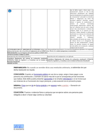 F) DOCENTE
tipo de dádiva regalo o dinero ajena a su
remuneración? ¿Incurrir en más de dos
infracciones disciplinarias que implique
sanción disciplinarias de suspensión sin goce
de remuneración? ¿Incumplir los derechos,
deberes y obligaciones que tienes los
servidores públicos? ¿Suscribir, otrogar,
obtener o registrar un nombramiento o
contrato de servicios ocasionales
contraviniendo disposiciones expresas de
esta ley? ¿Realizar actos de acoso o abuso
sexual, trata, discriminación o violencia de
cualquier índole en el ejercicio de sus
funciones? ¿Haber obtenido la calificación
insuficiente en el proceso de evaluación de
desempeño, x 2da. Vez consecutiva?
¿Ejercer presiones e influencia,
aprovechándose del puesto que ocupe, a fin
de obtener favores en la designación de
puestos de libre nombramiento? ¿Atentar
contra los derechos humanos de alguna
servidor público de la institución , mediante
cualquier tipo de caución?
ACTIVIDADES PARA EL APRENDIZAJE AUTÓNOMO: Indique sobre Responsabilidad administrativa y las sanciones disciplinarias aplicables a los empleados
públicos, leer los Arts. Art. 41 al 49 y el reglamento de la LOSEP Arts. 78 al 111, realice preguntas y contestelas.
BIBLIOGRAFÍA: Ley de Orgánica del servicio público LOSEP 2010
ADAPTACIONES CURRICULARES
Especificación de la necesidad educativa Especificación de la adaptación a ser aplicada
Considerar Reglamento del sistema de evaluación estudiantil
UTMACH, Título II, Capítulo I, y Coordinar con la Unidad de
Bienestar Estudiantil
Considerar Reglamento del sistema de evaluación estudiantil UTMACH,
Título II, Capítulo I, y Coordinar con la Unidad de Bienestar Estudiantil
OBSERVACIÓN:
PREVARICATO: Es cuando un servidor dicta una resolución arbitraria, a sabiendas de que
dicha resolución es injusta.
CONCUSIÓN: Cuando un funcionario público en uso de su cargo, exige o hace pagar a una
persona una contribución, o también al cobrar más de lo que le corresponde por las funciones
que realiza. Este delito puede presentar agravantes si se emplea intimidación o si se invoca que
son órdenes de un funcionario de mayor jerarquía, y esta exacción es en provecho propio.
DÁDIVA: Cosa que se da de forma gratuita y sin esperar nada a cambio. – Donación sin
documento.
COACCIÓN: Fuerza o violencia física o psíquica que se ejerce sobre una persona para
obligarla a decir o hacer algo contra su voluntad.
 