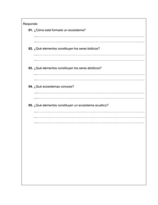 Responde:
01. ¿Cómo está formado un ecosistema?
.....………………………………………………………………………………………….
.....………………………………………………………………………………………….
02. ¿Qué elementos constituyen los seres bióticos?
.....………………………………………………………………………………………….
.....………………………………………………………………………………………….
03. ¿Qué elementos constituyen los seres abióticos?
.....………………………………………………………………………………………….
.....………………………………………………………………………………………….
04. ¿Qué ecosistemas conoces?
.....………………………………………………………………………………………….
.....………………………………………………………………………………………….
05. ¿Qué elementos constituyen un ecosistema acuático?
.....………………………………………………………………………………………….
.....………………………………………………………………………………………….
.....………………………………………………………………………………………….
 