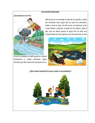 SITUACIÓN PROBLEMA
Las basuras en el río.
María vive en una vereda a orilla del río grande, y todas
las mañanas saca agua del rio para los alimentos,
beber y lavar la ropa. Un día maría, se enfermó, le dio
mucha fiebre y diarrea. Cuando fue al médico, este le
dijo, que se debía porque el agua del río está muy
contaminada por las basuras que las personas le tiran
y eso ha causado un daño grave en nuestro
ecosistema y medio ambiente. Maria
recordó que ella misma tira la basura al río.
¿Qué estás haciendo tú para cuidar tu ecosistema?
 