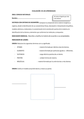 EVALUACIÓN DE LOS APRENDIZAJES
ÁREA: CIENCIAS NATURALES
Nombre………………………….…………….…………………………
DESTREZA CON CRITERIO DE DESEMPEÑO: Comparar la composición de la materia inorgánica y
orgánica, desde la identificación de sus características físicas, descripción e interpretación de gráficos,
modelos atómicos y moleculares; la caracterización de la constitución química de la materia y la
identificación de los átomos y elementos que conforman las moléculas y compuestos
INDICADOR ESENCIAL: Describe y clasifica la materia de acuerdo a sus propiedades.
INDICADOR DE LOGRO:
ORDEN: Relaciona los siguientes términos con su significado.
- ÁTOMO - materia formada por idéntica clase de átomos.
- ELEMENTO - materia formada por partículas iguales o diferentes.
- SUSTANCIA - carga eléctrica positiva de un átomo.
- PROTÓN - unidad mínima de materia.
- MOLÉCULA - materia formada por la unión de dos o más átomos
ORDEN: Grafica el modelo actual del átomo y rotula sus partes.
___________________
_________________
Sé como el águila que reta
a las alturas
 