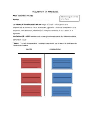 EVALUACIÓN DE LOS APRENDIZAJES
ÁREA: CIENCIAS NATURALES
Nombre………………………….…………….…………………………
DESTREZA CON CRITERIO DE DESEMPEÑO: Indagar las causas y consecuencias de las
enfermedades de transmisión sexual: chancro sífilis y gonorrea, y reconocer la importancia de la
prevención con la descripción, reflexión crítica axiológica y la relación de causa- efecto en el
organismo.
INDICADOR DE LOGRO: Identifica las causas y consecuencias de las enfermedades de
transmisión sexual
ORDEN : Completa el diagrama de causas y consecuencias que provocan las enfermedades
de transmisión sexual.
CAUSAS CONSECUENCIAS
Sé cómo el águila que reta
a las alturas
_____________________
_____________________
_____________________
__________________
_____________________
_____________________
_____________________
__________________
_____________________
_____________________
_____________________
__________________
_____________________
_____________________
_____________________
_____________________
_
_____________________
_____________________
_____________________
_____________________
_
____________________
____________________
____________________
____________________
_____
 