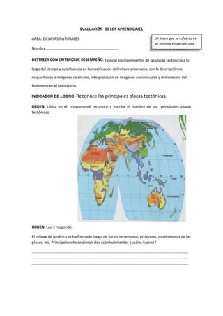 EVALUACIÓN DE LOS APRENDIZAJES
ÁREA: CIENCIAS NATURALES
Nombre………………………….…………….………………………… AÑO DE BÁSICA: 10mo
DESTREZA CON CRITERIO DE DESEMPEÑO: Explicar los movimientos de las placas tectónicas a lo
largo del tiempo y su influencia en la modificación del relieve americano, con la descripción de
mapas físicos e imágenes satelitales, interpretación de imágenes audiovisuales y el modelado del
fenómeno en el laboratorio.
INDICADOR DE LOGRO: Reconoce las principales placas tectónicas.
ORDEN: Ubica en el mapamundi reconoce y escribe el nombre de las principales placas
tectónicas.
ORDEN: Lee y responde:
El relieve de América se ha formado luego de varios terremotos, erosiones, movimientos de las
placas, etc. Principalmente se dieron dos acontecimientos ¿cuáles fueron?
…………………………………………………………………………………………………………………………………………………
…………………………………………………………………………………………………………………………………………………
…………………………………………………………………………………………………………………………………………………
Un joven que se esfuerza es
un hombre en perspectiva.
 