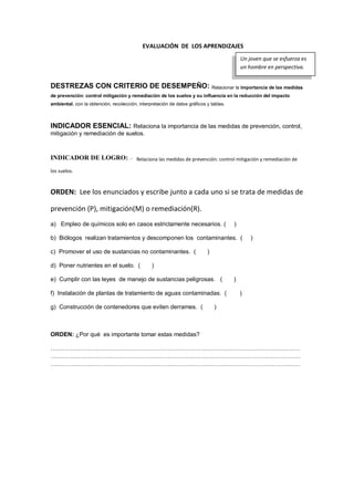 EVALUACIÓN DE LOS APRENDIZAJES
DESTREZAS CON CRITERIO DE DESEMPEÑO: Relacionar la importancia de las medidas
de prevención: control mitigación y remediación de los suelos y su influencia en la reducción del impacto
ambiental, con la obtención, recolección, interpretación de datos gráficos y tablas.
INDICADOR ESENCIAL: Relaciona la importancia de las medidas de prevención, control,
mitigación y remediación de suelos.
INDICADOR DE LOGRO: .- Relaciona las medidas de prevención: control mitigación y remediación de
los suelos.
ORDEN: Lee los enunciados y escribe junto a cada uno si se trata de medidas de
prevención (P), mitigación(M) o remediación(R).
a) Empleo de químicos solo en casos estrictamente necesarios. ( )
b) Biólogos realizan tratamientos y descomponen los contaminantes. ( )
c) Promover el uso de sustancias no contaminantes. ( )
d) Poner nutrientes en el suelo. ( )
e) Cumplir con las leyes de manejo de sustancias peligrosas. ( )
f) Instalación de plantas de tratamiento de aguas contaminadas. ( )
g) Construcción de contenedores que eviten derrames. ( )
ORDEN: ¿Por qué es importante tomar estas medidas?
………………………………………………………………………………………………………………
………………………………………………………………………………………………………………
………………………………………………………………………………………………………………
Un joven que se esfuerza es
un hombre en perspectiva.
 