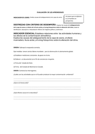 EVALUACIÓN DE LOS APRENDIZAJES
INDICADOR DE LOGRO: Analiza causas del adelgazamiento de la capa de ozono.
DESTREZAS CON CRITERIO DE DESEMPEÑO: Explicar las causas del adelgazamiento
de la capa de ozono, el efecto de la lluvia acida y el smog fotoquímico sobre la alteración del clima, desde la
identificación, descripción e interpretación reflexiva de imágenes gráficas y audiovisual
INDICADOR ESENCIAL:Establece relaciones entre las actividades humanas y
los efectos de la contaminación atmosférica.
Explica las causas del adelgazamiento de la capa de ozono, el efecto
invernadero, lluvia acida y el smog fotoquímico sobre la alteración del clima.
ORDEN: Subraya la respuesta correcta.
Qué medidas toman ciertos líderes mundiales para la disminución el calentamiento global.
a) Establecer mediciones constantes de gases en el aire.
b) Elaborar un documental con el fin de concienciar a la gente.
c) Firma del tratado de Kioto
d) Firma del tratado de Montreal en Canadá.
ORDEN: Contesta las interrogantes.
¿Cuáles son las actividades que en el Ecuador producen la mayor contaminación ambiental?
…………………………………………………………………………………………………………………………………………………………………
…………………………………………………………………………………………………………………………………………………………………
¿Que es la lluvia acida?
…………………………………………………………………………………………………………………………………………………………………
…………………………………………………………………………………………………………………………………………………………………
¿Qué efectos causa en la naturaleza?
…………………………………………………………………………………………………………………………………………………………………
…………………………………………………………………………………………………………………………………………………………………
Un joven que se esfuerza
es un hombre en
perspectiva.
 
