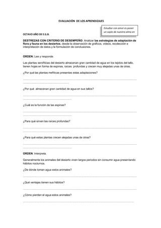 EVALUACIÓN DE LOS APRENDIZAJES
OCTAVO AÑO DE E.G.B.
DESTREZAS CON CRITERIO DE DESEMPEÑO: Analizar las estrategias de adaptación de
flora y fauna en los desiertos, desde la observación de gráficos, videos, recolección e
interpretación de datos y la formulación de conclusiones.
ORDEN: Lee y responde.
Las plantas xerofíticas del desierto almacenan gran cantidad de agua en los tejidos del tallo,
tienen hojas en forma de espinas, raíces profundas y crecen muy alejadas unas de otras.
¿Por qué las plantas mefíticas presentas estas adaptaciones?
………………………………………………………………………………………………………………
……………………………………………
¿Por qué almacenan gran cantidad de agua en sus tallos?
………………………………………………………………………………………………………………
………………………………………………
¿Cuál es la función de las espinas?
………………………………………………………………………………………………………………
………………………………………………
¿Para qué sirven las raíces profundas?
………………………………………………………………………………………………………………
……………………………………………
¿Para qué estas plantas crecen alejadas unas de otras?
………………………………………………………………………………………………………………
………………………………………………
ORDEN: Interpreta.
Generalmente los animales del desierto viven largos periodos sin consumir agua presentando
hábitos nocturnos.
¿De dónde toman agua estos animales?
………………………………………………………………………………………………………………
¿Qué ventajas tienen sus hábitos?
………………………………………………………………………………………………………………
¿Cómo pierden el agua estos animales?
……………………………………………………………………………………………………………
Estudiar con amor es poner
un soplo de nuestra alma en
lo que se haces
 