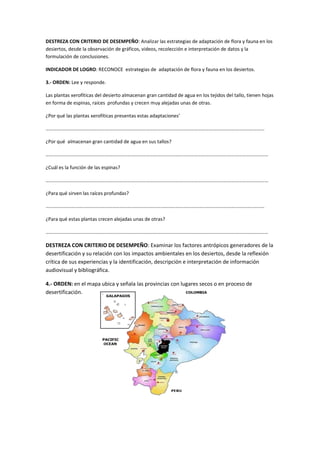 DESTREZA CON CRITERIO DE DESEMPEÑO: Analizar las estrategias de adaptación de flora y fauna en los
desiertos, desde la observación de gráficos, videos, recolección e interpretación de datos y la
formulación de conclusiones.
INDICADOR DE LOGRO: RECONOCE estrategias de adaptación de flora y fauna en los desiertos.
3.- ORDEN: Lee y responde.
Las plantas xerofíticas del desierto almacenan gran cantidad de agua en los tejidos del tallo, tienen hojas
en forma de espinas, raíces profundas y crecen muy alejadas unas de otras.
¿Por qué las plantas xerofíticas presentas estas adaptaciones’
……………………………………………………………………………………………………………………………………………………………
¿Por qué almacenan gran cantidad de agua en sus tallos?
………………………………………………………………………………………………………………………………………………………………
¿Cuál es la función de las espinas?
………………………………………………………………………………………………………………………………………………………………
¿Para qué sirven las raíces profundas?
……………………………………………………………………………………………………………………………………………………………
¿Para qué estas plantas crecen alejadas unas de otras?
………………………………………………………………………………………………………………………………………………………………
DESTREZA CON CRITERIO DE DESEMPEÑO: Examinar los factores antrópicos generadores de la
desertificación y su relación con los impactos ambientales en los desiertos, desde la reflexión
crítica de sus experiencias y la identificación, descripción e interpretación de información
audiovisual y bibliográfica.
4.- ORDEN: en el mapa ubica y señala las provincias con lugares secos o en proceso de
desertificación.
 