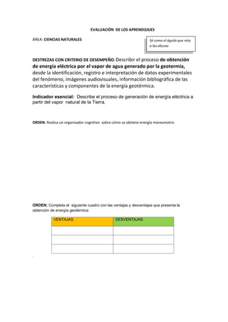 EVALUACIÓN DE LOS APRENDIZAJES
ÁREA: CIENCIAS NATURALES
DESTREZAS CON CRITERIO DE DESEMPEÑO: Describir el proceso de obtención
de energía eléctrica por el vapor de agua generado por la geotermia,
desde la identificación, registro e interpretación de datos experimentales
del fenómeno, imágenes audiovisuales, información bibliográfica de las
características y componentes de la energía geotérmica.
Indicador esencial: Describe el proceso de generación de energía eléctrica a
partir del vapor natural de la Tierra.
ORDEN: Realiza un organizador cognitivo sobre cómo se obtiene energía mareomotriz.
ORDEN: Completa el siguiente cuadro con las ventajas y desventajas que presenta la
obtención de energía geotérmica
VENTAJAS DESVENTAJAS
.
Sé como el águila que reta
a las alturas
 