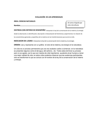 EVALUACIÓN DE LOS APRENDIZAJES
ÁREA: CIENCIAS NATURALES
Nombre………………………….…………….…………………………
DESTREZA CON CRITERIO DE DESEMPEÑO:Interpretar la ley de la conservación de la materia y la energía
desde la observación, la identificación, descripción e interpretación de fenómenos y experimentos t la relación de
las características generales y específicas de la materia con las transformaciones que ocurren en ella.
INDICADOR DE LOGRO: Interpreta la ley de la conservación de la materia y la energía.
ORDEN: Lee y representa con un gráfico el ciclo de la materia y la energía en la naturaleza.
Un ciclo es un proceso permanente que una vez acabado vuelve a comenzar, en la naturaleza
se presentan algunos como el del agua, del carbono, etc. Todos estos terminan su proceso
pero no se agotan, por lo que son medios de vital importancia ayudando al ser humano a tener
una mejor calidad de vida, en estos ciclos podemos observar que las sustancias participantes
solo se transforman lo que se conoce con el nombre de la ley de la conservación de la materia
y energía.
Sé como el águila que
reta a las alturas
 