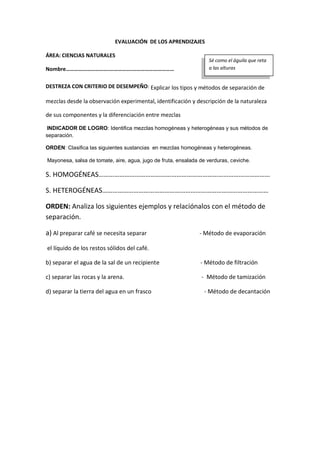 EVALUACIÓN DE LOS APRENDIZAJES
ÁREA: CIENCIAS NATURALES
Nombre………………………….…………….…………………………
DESTREZA CON CRITERIO DE DESEMPEÑO: Explicar los tipos y métodos de separación de
mezclas desde la observación experimental, identificación y descripción de la naturaleza
de sus componentes y la diferenciación entre mezclas
INDICADOR DE LOGRO: Identifica mezclas homogéneas y heterogéneas y sus métodos de
separación.
ORDEN: Clasifica las siguientes sustancias en mezclas homogéneas y heterogéneas.
Mayonesa, salsa de tomate, aire, agua, jugo de fruta, ensalada de verduras, ceviche.
S. HOMOGÉNEAS………………………………………………………………………………………
S. HETEROGÉNEAS……………………………………………………………………………………
ORDEN: Analiza los siguientes ejemplos y relaciónalos con el método de
separación.
a) Al preparar café se necesita separar - Método de evaporación
el líquido de los restos sólidos del café.
b) separar el agua de la sal de un recipiente - Método de filtración
c) separar las rocas y la arena. - Método de tamización
d) separar la tierra del agua en un frasco - Método de decantación
Sé como el águila que reta
a las alturas
 