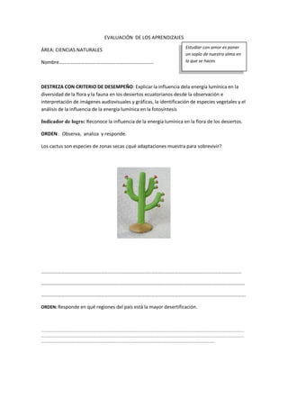 EVALUACIÓN DE LOS APRENDIZAJES
ÁREA: CIENCIAS NATURALES
Nombre………………………….…………….…………………………
DESTREZA CON CRITERIO DE DESEMPEÑO: Explicar la influencia dela energía lumínica en la
diversidad de la flora y la fauna en los desiertos ecuatorianos desde la observación e
interpretación de imágenes audiovisuales y gráficas, la identificación de especies vegetales y el
análisis de la influencia de la energía lumínica en la fotosíntesis
Indicador de logro: Reconoce la influencia de la energía lumínica en la flora de los desiertos.
ORDEN: Observa, analiza y responde.
Los cactus son especies de zonas secas ¿qué adaptaciones muestra para sobrevivir?
………………………………………………………………………………………………………………………………………………………………
…………………………………………………………………………………………………………………………………………………………………
………………………………………………………………………………………………………………………………………………………………….
ORDEN: Responde en qué regiones del país está la mayor desertificación.
…………………………………………………………………………………………………………………………………………………………………………………………………………
…………………………………………………………………………………………………………………………………………………………………………………………………………
……………………………………………………………………………………………………………………………………………………………………………
Estudiar con amor es poner
un soplo de nuestra alma en
lo que se haces
 