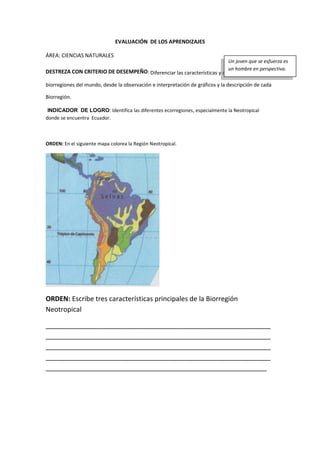 EVALUACIÓN DE LOS APRENDIZAJES
ÁREA: CIENCIAS NATURALES
DESTREZA CON CRITERIO DE DESEMPEÑO: Diferenciar las características y componentes de las
biorregiones del mundo, desde la observación e interpretación de gráficos y la descripción de cada
Biorregión.
INDICADOR DE LOGRO: Identifica las diferentes ecorregiones, especialmente la Neotropical
donde se encuentra Ecuador.
ORDEN: En el siguiente mapa colorea la Región Neotropical.
ORDEN: Escribe tres características principales de la Biorregión
Neotropical
____________________________________________________________
____________________________________________________________
____________________________________________________________
____________________________________________________________
___________________________________________________________
Un joven que se esfuerza es
un hombre en perspectiva.
 