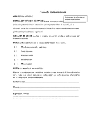 EVALUACIÓN DE LOS APRENDIZAJES
ÁREA: CIENCIAS NATURALES
DESTREZA CON CRITERIO DE DESEMPEÑO: Analizar los impactos ambientales antrópicos:
explotación petrolera, minera y urbanización que influyen en el relieve de los suelos, con la
obtención, recolección y procesamiento de datos bibliográficos, de instituciones gubernamentales
y ONG´s e interpretación de sus experiencias
INDICADOR DE LOGRO: Analiza el impacto ambiental antrópico determinado por
diferentes factores.
ORDEN: Ordena con números el proceso de formación de los suelos.
( ) Mezcla con materiales orgánicos.
( ) Suelo formado
( ) Fragmentación
( ) Estratificación
( ) Meteorización
ORDEN: Lee y explica lo que se solicita:
El suelo es un componente esencial de los ecosistemas ya que de él dependemos los
seres vivos, pero existen factores que actúan sobre los suelos causando alteraciones
en su composición entre ellos tenemos.
Contaminacion………………………………………………………………………………………………………………
………………………………………………………………………………………………………………………………………
Minería….............................................................................................................................
..........................................................................................................................................
Explotación petrolera
……………………………………………………………………………………………………
……………………………………………………………………………
Un joven que se esfuerza es un
hombre en perspectiva.
 