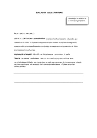 EVALUACIÓN DE LOS APRENDIZAJES
ÁREA: CIENCIAS NATURALES
DESTREZA CON CRITERIO DE DESEMPEÑO: Reconocer la influencia de las actividades que
contaminan los suelos en las diversas regiones del país, desde la interpretación de gráficos,
imágenes y documentos audiovisuales, recolección, procesamiento y comparación de datos
obtenidos de diversas fuentes.
INDICADOR DE LOGRO: Identifica actividades que contaminan el suelo.
ORDEN: Lee, extrae conclusiones y elabora un organizador grafico sobre el tema.
Las principales actividades que contaminan el suelo son: derrames de hidrocarburos, minería,
uso de agroquímicos, y la ausencia del tratamiento de la basura. ¿Cuáles serían las
consecuencias?
-------------------------------------------------------------------------------------------------------------------------------
Un joven que se esfuerza es
un hombre en perspectiva.
 