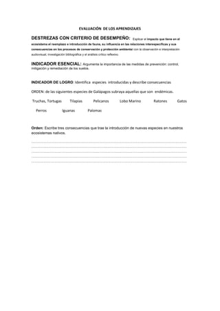 EVALUACIÓN DE LOS APRENDIZAJES
DESTREZAS CON CRITERIO DE DESEMPEÑO: Explicar el impacto que tiene en el
ecosistema el reemplazo e introducción de fauna, su influencia en las relaciones interespecíficas y sus
consecuencias en los procesos de conservación y protección ambiental con la observación e interpretación
audiovisual, investigación bibliográfica y el análisis crítico reflexivo.
INDICADOR ESENCIAL: Argumenta la importancia de las medidas de prevención: control,
mitigación y remediación de los suelos.
INDICADOR DE LOGRO: Identifica especies introducidas y describe consecuencias
ORDEN: de las siguientes especies de Galápagos subraya aquellas que son endémicas.
Truchas, Tortugas Tilapias Pelicanos Lobo Marino Ratones Gatos
Perros Iguanas Palomas
Orden: Escribe tres consecuencias que trae la introducción de nuevas especies en nuestros
ecosistemas nativos.
………………………………………………………………………………………………………………
………………………………………………………………………………………………………………
………………………………………………………………………………………………………………
………………………………………………………………………………………………………………
………………………………………………………………………………………………………………
 