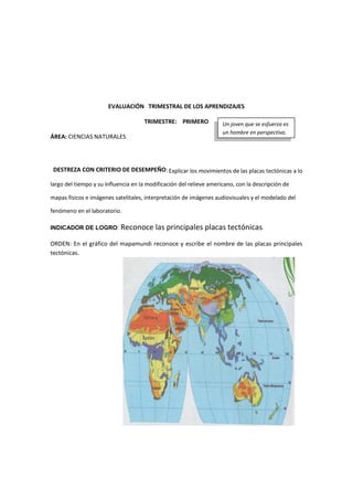 EVALUACIÓN TRIMESTRAL DE LOS APRENDIZAJES
TRIMESTRE: PRIMERO
ÁREA: CIENCIAS NATURALES
DESTREZA CON CRITERIO DE DESEMPEÑO: Explicar los movimientos de las placas tectónicas a lo
largo del tiempo y su influencia en la modificación del relieve americano, con la descripción de
mapas físicos e imágenes satelitales, interpretación de imágenes audiovisuales y el modelado del
fenómeno en el laboratorio.
INDICADOR DE LOGRO: Reconoce las principales placas tectónicas.
ORDEN: En el gráfico del mapamundi reconoce y escribe el nombre de las placas principales
tectónicas.
Un joven que se esfuerza es
un hombre en perspectiva.
 