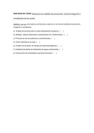 INDICADOR DE LOGRO: Relaciona las medidas de prevención: control mitigación y
remediación de los suelos.
ORDEN: Lee los enunciados y escribe junto a cada uno si se trata de medidas de prevención,
mitigación o remediación.
a) Empleo de químicos solo en casos estrictamente necesarios. ( )
b) Biólogos realizan tratamientos y descomponen los contaminantes. ( )
c) Promover el uso de sustancias no contaminantes. ( )
d) Poner nutrientes en el suelo. ( )
e) Cumplir con las leyes de manejo de sustancias peligrosas. ( )
f) Instalación de plantas de tratamiento de aguas contaminadas. ( )
g) Construcción de contenedores que eviten derrames. ( )
 