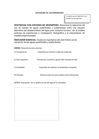 EVALUACIÓN DE LOS APRENDIZAJES
DESTREZAS CON CRITERIO DE DESEMPEÑO: Reconocer la relevancia del
uso de fuentes de aguas superficiales y subterráneas como una solución
alternativa del abastecimiento del agua para consumo humano, con el análisis
profundo de experiencias e investigación bibliográfica y la interpretación de
modelos experimentales
INDICADOR ESENCIAL: Explica la importancia del ciclo hídrico con la
reposición de las aguas superficiales y subterráneas.
ORDEN: Relaciona las dos columnas.
a) Transparencia. Capacidad de mantener unidas las moléculas.
b) Calor especifico Permite que nutrientes y gases estén disueltos en ella.
C) Solubilidad. Capacidad de mantener su temperatura constante.
D) Cohesión. Permite el paso de rayos solares para la fotosíntesis
ORDEN: Representa con un gráfico el ciclo del agua en la naturaleza.
Un joven que se esfuerza es un
hombre en perspectiva.
 