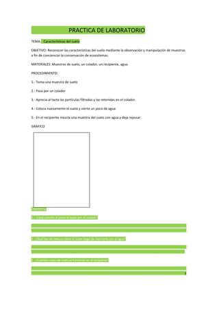 PRACTICA DE LABORATORIO
TEMA: Características del suelo
OBJETIVO: Reconocer las características del suelo mediante la observación y manipulación de muestras
a fin de concienciar la conservación de ecosistemas.
MATERIALES: Muestras de suelo, un colador, un recipiente, agua.
PROCEDIMIENTO:
1.- Toma una muestra de suelo
2.- Pasa por un colador
3.- Aprecia al tacto las partículas filtradas y las retenidas en el colador.
4.- Coloca nuevamente el suelo y vierte un poco de agua
5.- En el recipiente mezcla una muestra del suelo con agua y deja reposar
GRAFICO
CONTESTA:
1.- ¿Qué sucedió al pasar el suelo por el colador?
______________________________________________________________________________________________
______________________________________________________________________________________________
2.- ¿Qué tipo de textura tiene el suelo luego de mezclarlo con el agua?
______________________________________________________________________________________________
_____________________________________________________________________________________________
3.- ¿Cuántas capas de suelo se formaron en el recipiente?
______________________________________________________________________________________________
_____________________________________________________________________________________________1
 
