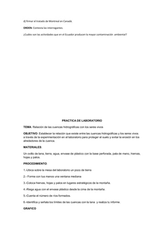 d) firmar el tratado de Montreal en Canadá.
ORDEN: Contesta las interrogantes.
¿Cuáles son las actividades que en el Ecuador producen la mayor contaminación ambiental?
PRACTICA DE LABORATORIO
TEMA: Relación de las cuencas hidrográficas con los seres vivos
OBJETIVO: Establecer la relación que existe entre las cuencas hidrográficas y los seres vivos
a través de la experimentación en el laboratorio para proteger el suelo y evitar la erosión en los
alrededores de la cuenca.
MATERIALES:
Un ovillo de lana, tierra, agua, envase de plástico con la base perforada, pala de mano, hiervas,
hojas y palos.
PROCEDIMIENTO:
1.-Ubica sobre la mesa del laboratorio un poco de tierra
2.- Forma con tus manos una ventana mediana
3.-Coloca hiervas, hojas y palos en lugares estratégicos de la montaña.
4.-Riega agua con el envase plástico desde la cima de la montaña.
5.-Cuenta el número de ríos formados.
6.-Identifica y señala los límites de las cuencas con la lana y realiza tu informe.
GRAFICO
 