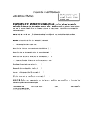 EVALUACIÓN DE LOS APRENDIZAJES
ÁREA: CIENCIAS NATURALES
DESTREZAS CON CRITERIO DE DESEMPEÑO: Analizar la importancia de la
aplicación de las energías alternativas como la solar y la eólica, desde la relación causa-efecto
del uso de la energía y la descripción valorativa de su manejo para el equilibrio conservación
de la naturaleza.
INDICADOR ESENCIAL : Analiza el uso y manejo de las energías alternativas.
ORDEN 1 : Señala con una x la respuesta correcta.
1.1.-Las energías alternativas son:
Energías de impacto negativo sobre el ambiente. ( )
Energías que no alteran los ciclos de la naturaleza.( )
Energías que producen desechos no degradables. ( )
1.2.-La energía solar debería ser utilizada debido a que:
Produce altos niveles de radiación. ( )
Depende de combustibles fósiles. ( )
Genera mínima cantidad de energía. ( )
El calor generado se transforma en energía. ( )
ORDEN 2: Elabora un organizador con los factores abióticos que modifican el clima de los
desiertos y de qué manera influyen.
TEMPERATURA PRECIPITACIONES SUELO HELIOFANÍA
HUMEDAD AMBIENTAL
Estudiar con amor es poner
un soplo de nuestra alma en
lo que se hace
 