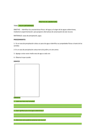 PRACTICA DE LABORATORIO
TEMA: AGUA SUBTERRÁNEAS
OBJETIVO : Identificar las características físicas del agua y el origen de las aguas subterráneas,
mediante la experimentación para proponer alternativas de conservación de este recurso
MATERIALES: vasos de precipitación, agua.
PROCEDIMIENTO:
1.- En un vaso de precipitación coloca un poco de agua e identifica sus propiedades físicas a través de los
sentidos
2- En un vaso de precipitación coloca tierra de jardín y en otro arena
3.- Agrega a estos vasos medio vaso de agua a cada uno
4.- Observa lo que sucede.
GRAFICO
CONTESTA:
1.- ¿Qué vaso tiene más humedad?
______________________________________________________________________________________________
______________________________________________________________________________________________
2.- ¿Qué significan para ti las aguas subterráneas ?
______________________________________________________________________________________________
_____________________________________________________________________________________________
3.- ¿Menciona como podemos preservar este recurso?
______________________________________________________________________________________________
 