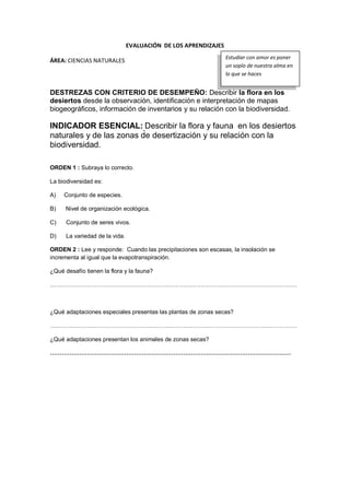 EVALUACIÓN DE LOS APRENDIZAJES
ÁREA: CIENCIAS NATURALES
DESTREZAS CON CRITERIO DE DESEMPEÑO: Describir la flora en los
desiertos desde la observación, identificación e interpretación de mapas
biogeográficos, información de inventarios y su relación con la biodiversidad.
INDICADOR ESENCIAL: Describir la flora y fauna en los desiertos
naturales y de las zonas de desertización y su relación con la
biodiversidad.
ORDEN 1 : Subraya lo correcto.
La biodiversidad es:
A) Conjunto de especies.
B) Nivel de organización ecológica.
C) Conjunto de seres vivos.
D) La variedad de la vida.
ORDEN 2 : Lee y responde: Cuando las precipitaciones son escasas, la insolación se
incrementa al igual que la evapotranspiración.
¿Qué desafío tienen la flora y la fauna?
………………………………………………………………………………………………………………
¿Qué adaptaciones especiales presentas las plantas de zonas secas?
………………………………………………………………………………………………………………
¿Qué adaptaciones presentan los animales de zonas secas?
……………………………………………………………………………………………………………
Estudiar con amor es poner
un soplo de nuestra alma en
lo que se haces
 