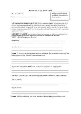 EVALUACIÓN DE LOS APRENDIZAJES
ÁREA: Ciencias Naturales.
Nombre………………………….…………….…………………………
.
DESTREZA CON CRITERIO DE DESEMPEÑO: Analizar la biodiversidad de las zonas desérticas de las
regiones ecuatorianas y la interrelación de sus componentes, desde la observación, identificación y
descripción del medio, la interpretación de sus experiencias, de la información de diversas fuentes de
consulta y de audiovisuales sobre la flora y la fauna, además del análisis comparativo de la interrelación
de sus componentes.
INDICADOR DE LOGRO: Reconoce la flora y fauna típicas de acuerdo con las condiciones climáticas de los
desiertos naturales y de las zonas de desertización antrópica de las regiones naturales del Ecuador
ORDEN I: Defina los siguientes términos:
Biodiversidad ………………………………………………………………………………………………………………………….
…………………………………………………………………………………………………………………………………………………
Especie endémica……………………………………………………………………………........................................
………………………………………………………………………………………………………………………………………………
ORDEN 2: Analiza y describe: las características adaptativas que presentan las pencas ya son
plantas de zonas secas o en proceso de desertificación,
…………………………………………………………………………………………………………………………………………………
…………………………………………………………………………………………………………………………………………………
………………………………………………………………………………………………………………………………………………….
Los camellos son animales del desierto, enumera las características que presentan.
…………………………………………………………………………………………………………………………………………………
…………………………………………………………………………………………………………………………………………………
Explica con ejemplos lo que es flujo de energía y flujo de materia en una cadena alimenticia.
Flujo de energía.
…………………………………………………………………………………………………………………………………………………………………
…………………………………………………………………………………………………………………………………..
Flujo de materia.
…………………………………………………………………………………………………………………………………………………………………
…………………………………………………………………………………………………………………………………
ORDEN 3: Propón soluciones para evitar la desertificación en algunas zonas del Ecuador.
______________________________________________________________________________________________________________________________________________
_____________________________________________________________________________________________________________________
Estudiar con amor es poner
un soplo de nuestra alma en
lo que se haces
 