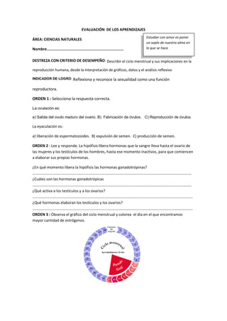 EVALUACIÓN DE LOS APRENDIZAJES
ÁREA: CIENCIAS NATURALES
Nombre………………………….…………….…………………………
DESTREZA CON CRITERIO DE DESEMPEÑO: Describir el ciclo menstrual y sus implicaciones en la
reproducción humana, desde la interpretación de gráficos, datos y el análisis reflexivo
INDICADOR DE LOGRO: Reflexiona y reconoce la sexualidad como una función
reproductora.
ORDEN 1 : Selecciona la respuesta correcta.
La ovulación es:
a) Salida del ovulo maduro del ovario. B) Fabricación de óvulos. C) Reproducción de óvulos.
La eyaculación es:
a) liberación de espermatozoides. B) expulsión de semen. C) producción de semen.
ORDEN 2 : Lee y responde. La hipófisis libera hormonas que la sangre lleva hasta el ovario de
las mujeres y los testículos de los hombres, hasta ese momento inactivos, para que comiencen
a elaborar sus propias hormonas.
¿En qué momento libera la hipófisis las hormonas gonadotrópinas?
…………………………………………………………………………………………………………………………………………………
¿Cuáles son las hormonas gonadotrópicas
…………………………………………………………………………………………………………………………………………………
¿Qué activa a los testículos y a los ovarios?
………………………………………………………………………………………………………………………………………………….
¿Qué hormonas elaboran los testículos y los ovarios?
………………………………………………………………………………………………………………………………………………….
ORDEN 3 : Observa el gráfico del ciclo menstrual y colorea el día en el que encontramos
mayor cantidad de estrógenos.
Estudiar con amor es poner
un soplo de nuestra alma en
lo que se hace
 