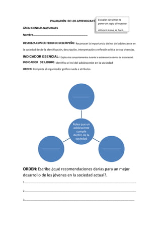 EVALUACIÓN DE LOS APRENDIZAJES
ÁREA: CIENCIAS NATURALES
Nombre………………………….…………….…………………………
DESTREZA CON CRITERIO DE DESEMPEÑO: Reconocer la importancia del rol del adolescente en
la sociedad desde la identificación, descripción, interpretación y reflexión crítica de sus vivencias.
INDICADOR ESENCIAL: Explica los comportamientos durante la adolescencia dentro de la sociedad.
INDICADOR DE LOGRO: Identifica el rol del adolescente en la sociedad
ORDEN: Completa el organizador gráfico rueda e atributos.
ORDEN: Escribe ¿qué recomendaciones darías para un mejor
desarrollo de los jóvenes en la sociedad actual?.
1………………………………………………………………………………………………………………………………………………………
2………………………………………………………………………………………………………………………………………………………
3……………………………………………………………………………………………………………………………………………………
Roles que un
adolescente
cumple
dentro de la
sociedad
……………………………………………………
……………………………………………
……………………………………………………
……………………………………………
……………………………………………………
……………………………………………
Estudiar con amor es
poner un soplo de nuestra
alma en lo que se hace.
 