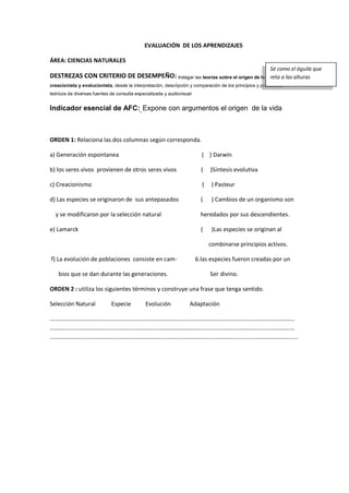 EVALUACIÓN DE LOS APRENDIZAJES
ÁREA: CIENCIAS NATURALES
DESTREZAS CON CRITERIO DE DESEMPEÑO: Indagar las teorías sobre el origen de la vida:
creacionista y evolucionista, desde la interpretación, descripción y comparación de los principios y postulados
teóricos de diversas fuentes de consulta especializada y audiovisual
Indicador esencial de AFC: Expone con argumentos el origen de la vida
ORDEN 1: Relaciona las dos columnas según corresponda.
a) Generación espontanea ( ) Darwin
b) los seres vivos provienen de otros seres vivos ( )Síntesis evolutiva
c) Creacionismo ( ) Pasteur
d) Las especies se originaron de sus antepasados ( ) Cambios de un organismo son
y se modificaron por la selección natural heredados por sus descendientes.
e) Lamarck ( )Las especies se originan al
combinarse principios activos.
f) La evolución de poblaciones consiste en cam- 6.las especies fueron creadas por un
bios que se dan durante las generaciones. Ser divino.
ORDEN 2 : utiliza los siguientes términos y construye una frase que tenga sentido.
Selección Natural Especie Evolución Adaptación
…………………………………………………………………………………………………………………………………………………
…………………………………………………………………………………………………………………………………………………
…………………………………………………………………………………………………………………………………………………..
Sé como el águila que
reta a las alturas
 
