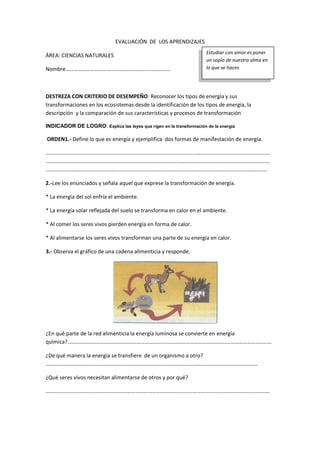 EVALUACIÓN DE LOS APRENDIZAJES
ÁREA: CIENCIAS NATURALES
Nombre………………………….…………….…………………………
DESTREZA CON CRITERIO DE DESEMPEÑO: Reconocer los tipos de energía y sus
transformaciones en los ecosistemas desde la identificación de los tipos de energía, la
descripción y la comparación de sus características y procesos de transformación
INDICADOR DE LOGRO: Explica las leyes que rigen en la transformación de la energía
ORDEN1.- Define lo que es energía y ejemplifica dos formas de manifestación de energía.
…………………………………………………………………………………………………………………………………………………
…………………………………………………………………………………………………………………………………………………
……………………………………………………………………………………………………………………………………………….
2.-Lee los enunciados y señala aquel que exprese la transformación de energía.
* La energía del sol enfría el ambiente.
* La energía solar reflejada del suelo se transforma en calor en el ambiente.
* Al comer los seres vivos pierden energía en forma de calor.
* Al alimentarse los seres vivos transforman una parte de su energía en calor.
3.- Observa el gráfico de una cadena alimenticia y responde.
¿En qué parte de la red alimenticia la energía luminosa se convierte en energía
química?……………………………………………………………………………………………………………………………………
¿De qué manera la energía se transfiere de un organismo a otro?
…………………………………………………………………………………………………………………………………………
¿Qué seres vivos necesitan alimentarse de otros y por qué?
…………………………………………………………………………………………………………………………………………………
Estudiar con amor es poner
un soplo de nuestra alma en
lo que se haces
 