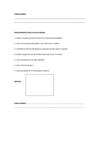 CONCLUSIONES:
_________________________________________________________________________________
________________________________________________________________________________
PROCEDIMIENTO CON LA CÉLULA ANIMAL:
1.- Coloca una gota de solución salina en el centro del portaobjetos
2.- Frota con el extremo del palillo la cara interna de tu mejilla
3.- Introduce el extremo del palillo en la gota de solución salina y mézclalo
4.- Añade una gota de azul de metileno deja reposar por 5 minutos
5.- Lava la preparación con agua destilada
6.- Seca el exceso de agua.
7.- Lleva la preparación al microscopio y observa.
GRAFICO:
CONCLUSIONES;………………………………………………………………………………………………………………………………
…………………………………………………………………………………………………………………………………………………………
 