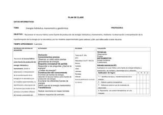 PLAN DE CLASE
DATOS INFORMATIVOS:
TEMA: Energías hidráulica, mareomotriz y geotérmica PROFESOR/A:
OBJETIVO. : Reconocer el recurso hídrico como fuente de producción de energía: hidráulica y mareomotriz, mediante la observación e interpretación de la
transformación de la energía en la naturaleza y en los modelos experimentales para valorar y dar uso adecuado a este recurso.
TIEMPO APROXIMADO: 3 períodos
DESTREZAS CON CRITERIO DE
DESEMPEÑO
ACTIVIDADES RECURSOS EVALUACIÓN
Reconocer el recurso hídrico
como fuente de producción de
energía: hidráulica y
mareomotriz, desde la
observación e interpretación
de la transformación de la
energía en la naturaleza y en
los modelos experimentales, la
identificación y descripción de
los factores que inciden en los
procesos y el análisis reflexivo
del manejo sustentable del
Motivación
Conocimientos previos
Observar un video sobre plantas
generadoras de energía.
Esquema conceptual de partida
Responder a las preguntas ¿Qué es la
energía?
¿Clases de energía?
Construcción del conocimiento
Enumerar las fuentes de energía.
Describir el recurso hídrico como fuente de
producción de energía.
Enumerar las diferentes fuentes de
energía.
Definir que es la energía mareomotriz.
Transferencia
Realizar resúmenes en mapas mentales
Elaborar maquetas de centrales
Texto de 9º. Año
AFC
Naturaleza viva 9º. Año Ed.
Norma
Carteles
video
Láminas
Revistas
Internet
Guía de planificación curricular
Ed. Norma
TÉCNICAS:
Observación
Prueba
INSTRUMENTOS:
Escala numérica
Cuestionario
Indicador esencial de AFC
Explicada el re curso hídrico como fuente de energía hidráulica y
mareomotriz, las ventajas y desventajas de su utilización.
Indicador de logro 5 4 3 2
1.- Identifica los tipos y transformaciones de la
energía.
2.- Elabora cuadros comparativos
3.- Reflexiona sobre el uso de moderado de
electricidad.
4.-Representa una central hidroeléctrica. en una
maqueta
 