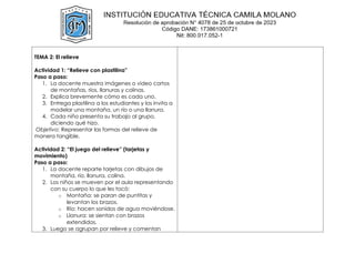 TEMA 2: El relieve
Actividad 1: “Relieve con plastilina”
Paso a paso:
1. La docente muestra imágenes o video cortos
de montañas, ríos, llanuras y colinas.
2. Explica brevemente cómo es cada uno.
3. Entrega plastilina a los estudiantes y los invita a
modelar una montaña, un río o una llanura.
4. Cada niño presenta su trabajo al grupo,
diciendo qué hizo.
Objetivo: Representar las formas del relieve de
manera tangible.
Actividad 2: “El juego del relieve” (tarjetas y
movimiento)
Paso a paso:
1. La docente reparte tarjetas con dibujos de
montaña, río, llanura, colina.
2. Los niños se mueven por el aula representando
con su cuerpo lo que les tocó:
o Montaña: se paran de puntitas y
levantan los brazos.
o Río: hacen sonidos de agua moviéndose.
o Llanura: se sientan con brazos
extendidos.
3. Luego se agrupan por relieve y comentan
 