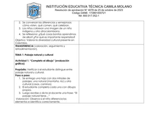 2. Se conversan las diferencias y semejanzas:
cómo visten, qué comen, qué celebran.
3. Los niños colorean una imagen de un niño
indígena y otro afrocolombiano.
4. Se reflexiona: ¿Qué cosas bonitas aprendimos
de ellos? ¿Por qué es importante respetarlos?
Objetivo: Valorar la diversidad cultural presente en
Colombia.
TRANSFERENCIA (valoración, seguimiento y
retroalimentación).
TEMA 1: Paisaje natural y cultural
Actividad 1: “Completo el dibujo” (evaluación
gráfica)
Propósito: Verificar si el estudiante distingue entre
paisaje natural y cultural.
Paso a paso:
1. Se entrega una hoja con dos mitades de
paisajes: una natural (montaña, río) y otra
cultural (casas, caminos).
2. El estudiante completa cada uno con dibujos
propios.
3. Luego escribe o dicta al docente una frase: “El
paisaje natural tiene…”
Valoración: Observa si el niño diferencia los
elementos e identifica correctamente.
 