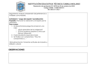 Seguimiento: Evaluar comprensión de pertenencia a
múltiples comunidades.
Actividad 2: “Juego del respeto” (socialización)
Propósito: Promover la valoración y el respeto por la
diversidad.
Paso a paso:
1. La docente lanza preguntas al azar en una
caja:
o ¿Qué aprendiste de los indígenas?
o ¿Cómo podemos respetar a otros que
piensan diferente?
2. Cada estudiante responde al azar.
3. Se finaliza con compromisos: “Hoy me
comprometo a…”
Retroalimentación: Fomentar actitudes de inclusión y
reflexión cultural.
OBSERVACIONES
 