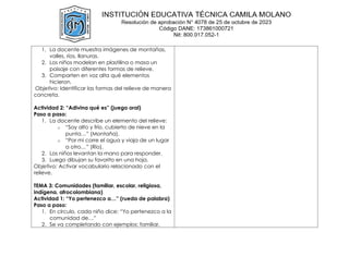 1. La docente muestra imágenes de montañas,
valles, ríos, llanuras.
2. Los niños modelan en plastilina o masa un
paisaje con diferentes formas de relieve.
3. Comparten en voz alta qué elementos
hicieron.
Objetivo: Identificar las formas del relieve de manera
concreta.
Actividad 2: “Adivina qué es” (juego oral)
Paso a paso:
1. La docente describe un elemento del relieve:
o “Soy alto y frío, cubierto de nieve en la
punta…” (Montaña).
o “Por mí corre el agua y viaja de un lugar
a otro…” (Río).
2. Los niños levantan la mano para responder.
3. Luego dibujan su favorito en una hoja.
Objetivo: Activar vocabulario relacionado con el
relieve.
TEMA 3: Comunidades (familiar, escolar, religiosa,
indígena, afrocolombiana)
Actividad 1: “Yo pertenezco a…” (rueda de palabra)
Paso a paso:
1. En círculo, cada niño dice: “Yo pertenezco a la
comunidad de…”
2. Se va completando con ejemplos: familiar,
 