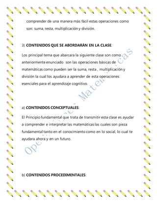 comprender de una manera más fácil estas operaciones como
son: suma, resta, multiplicación y división.
3) CONTENIDOS QUE SE ABORDARÁN EN LA CLASE:
Los principal tema que abarcara la siguiente clase son como
anteriormente enunciado son las operaciones básicas de
matemáticas como pueden ser la suma, resta , multiplicación y
división la cual los ayudara a aprender de esta operaciones
esenciales para el aprendizaje cognitivo.
a) CONTENIDOS CONCEPTUALES:
El Principio fundamental que trata de transmitir esta clase es ayudar
a comprender e interpretar las matemáticas las cuales son pieza
fundamental tanto en el conocimiento como en lo social, lo cual te
ayudara ahora y en un futuro.
b) CONTENIDOS PROCEDIMENTALES:
 