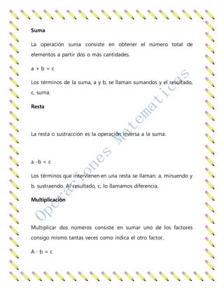 Suma
La operación suma consiste en obtener el número total de
elementos a partir dos o más cantidades.
a + b = c
Los términos de la suma, a y b, se llaman sumandos y el resultado,
c, suma.
Resta
La resta o sustracción es la operación inversa a la suma.
a -b = c
Los términos que intervienen en una resta se llaman: a, minuendo y
b, sustraendo. Al resultado, c, lo llamamos diferencia.
Multiplicación
Multiplicar dos números consiste en sumar uno de los factores
consigo mismo tantas veces como indica el otro factor.
A · b = c
 