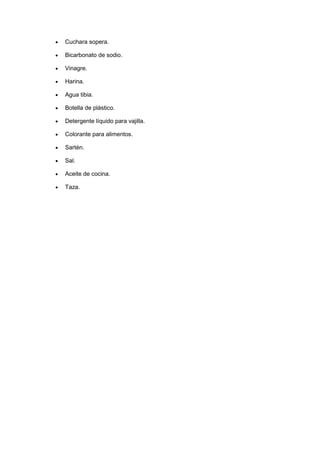  Cuchara sopera.
 Bicarbonato de sodio.
 Vinagre.
 Harina.
 Agua tibia.
 Botella de plástico.
 Detergente líquido para vajilla.
 Colorante para alimentos.
 Sartén.
 Sal.
 Aceite de cocina.
 Taza.
 