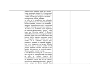 voluntario que realice la suma en la pizarra.
Luego presenta la adición 32 + 15 y pide a un
estudiante que la resuelva, pero mentalmente.
Además, solicita que el segundo estudiante
explique cómo llegó al resultado.
se indica a los estudiantes que realizarán
juegos individuales para practicar estrategias
de cálculo mental. Pregunta a los estudiantes,
¿para qué nos puede servir esto? Les entrega
una ficha de trabajo con cuadrados mágicos.
Se solicita a los estudiantes que se organicen
en grupos de 4 integrantes y entrega a cada
grupo una "alfombra mágica". El docente
explica las instrucciones del juego y responde
preguntas respecto de ellas. Instrucciones: El
docente indicará una cifra, por turnos, uno de
los integrantes deberá caminar por los
cuadros de la "alfombra mágica" para
completar, sumando, la cantidad indicada.
Los otros integrantes del grupo deberán
supervisar que los cuadros usados por el
jugador suman la cantidad solicitada. Cada
jugador debe usar por lo menos 4 cuadros.
Gana el jugador con más puntaje.
Cierre: Se revisa el trabajo de los estudiantes
para reforzar los contenidos de la clase, luego
de ello se realiza plenario de
retroalimentación tomando en consideración
las preguntas: ¿Qué es más fácil de calcular
mentalmente, las sumas o las restas?, ¿De qué
forma suman en forma mental? Los
 