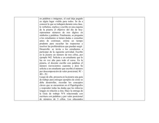 en palabras e imágenes, el cual deja pegado
en algún lugar visible para todos. Se da a
conocer lo que se trabajará durante esta clase,
lo verbaliza, explica y escribe en una esquina
de la pizarra el objetivo del día de hoy:
representar números de tres dígitos en
símbolos y palabras. Finalmente, se pregunta
a los estudiantes si tienen dudas o consultas
antes de continuar, estima un tiempo
prudente para escuchar las respuestas y
resolver las problemáticas que puedan surgir.
Desarrollo: se invita a los estudiantes a
participar de la siguiente actividad. Escribe
en la pizarra un número de tres cifras, por
ejemplo 942. Solicita a un estudiante que lo
lea en voz alta para todo el curso. En la
pizarra, el docente escribe con palabras el
número (novecientos cuarenta y dos) Se
solicita a un estudiante que escriba el número
por descomposición de valor posicional, 9C -
4D - 2U.
Luego de ello, proyecta en la pizarra una guía
de trabajo para entregar ejemplos de cómo se
debe desarrollar, recordar los conceptos
claves que se encuentran en el Papelógrafos
y responder todas las dudas que los niños/as
tengan en relación a ésta. Hace la entrega de
la Guía de trabajo N°6 relacionada con
escritura con palabras y por valor posicional
de números de 3 cifras. Los educandos
 